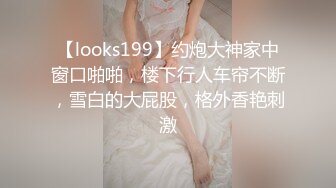 【looks199】约炮大神家中窗口啪啪，楼下行人车帘不断，雪白的大屁股，格外香艳刺激