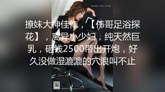 撩妹大神佳作，【伟哥足浴探花】，离异小少妇，纯天然巨乳，砸钱2500带出开炮，好久没做湿漉漉的穴浪叫不止