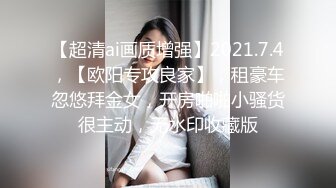 【超清ai画质增强】2021.7.4，【欧阳专攻良家】，租豪车忽悠拜金女，开房啪啪小骚货很主动，无水印收藏版