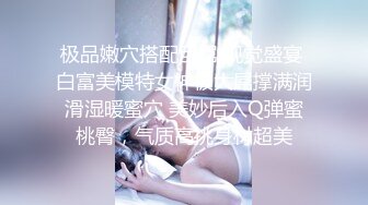 极品嫩穴搭配巨屌 视觉盛宴 白富美模特女神被大屌撑满润滑湿暖蜜穴 美妙后入Q弹蜜桃臀，气质高挑身材超美