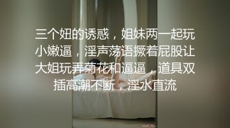 三个妞的诱惑，姐妹两一起玩小嫩逼，淫声荡语撅着屁股让大姐玩弄菊花和逼逼，道具双插高潮不断，淫水直流