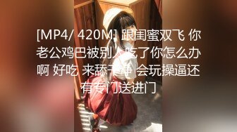 [MP4/ 420M] 跟闺蜜双飞 你老公鸡巴被别人吃了你怎么办啊 好吃 来舔干净 会玩操逼还有专门送进门