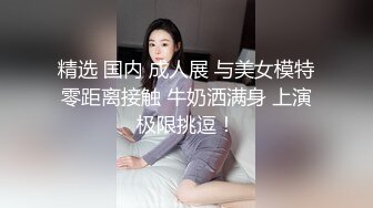 精选 国内 成人展 与美女模特零距离接触 牛奶洒满身 上演极限挑逗！