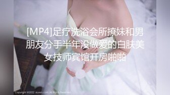 [MP4]足疗洗浴会所撩妹和男朋友分手半年没做爱的白肤美女技师宾馆开房啪啪