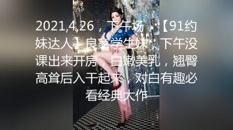 2021,4,26，下午场，【91约妹达人】良家学生妹，下午没课出来开房，白嫩美乳，翘臀高耸后入干起来，对白有趣必看经典大作