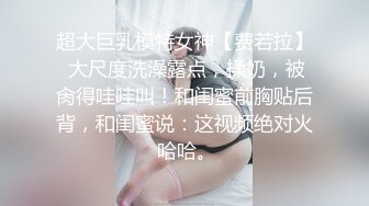 超大巨乳模特女神【费若拉】 大尺度洗澡露点，揉奶，被肏得哇哇叫！和闺蜜前胸贴后背，和闺蜜说：这视频绝对火 哈哈。