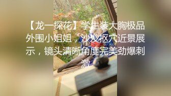 【龙一探花】学生装大胸极品外围小姐姐，沙发抠穴近景展示，镜头清晰角度完美劲爆刺激