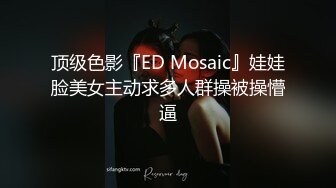 顶级色影『ED Mosaic』娃娃脸美女主动求多人群操被操懵逼