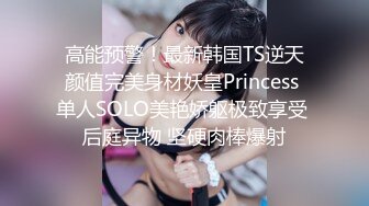 高能预警！最新韩国TS逆天颜值完美身材妖皇Princess 单人SOLO美艳娇躯极致享受 后庭异物 坚硬肉棒爆射