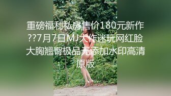 重磅福利私房售价180元新作??7月7日MJ大作迷玩网红脸大胸翘臀极品无添加水印高清原版