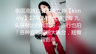 泰国高挑白皙甜美女神【kimmy】170CM大长腿蜜臀 九头身材比例非常好，旅行也拍！各种自慰啪啪大集合，翘臀背影杀