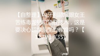 【自整理】匈牙利舔屁眼女王苦练毒龙钻和顶肛技术，这是要决心延续东莞的辉煌吗？【127V】 (35)