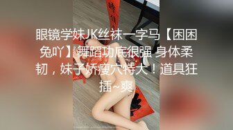 眼镜学妹JK丝袜一字马【困困兔吖】舞蹈功底很强 身体柔韧，妹子娇瘦穴特大！道具狂插~爽