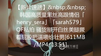 【新片速遞】&nbsp;&nbsp;✨韩国高质量黑丝高跟情侣「henry_sera」「sarah579」OF私拍 骚货掰开白丝美腿撅着屁股把逼喂给壮男[611MB/MP4/13:51]