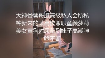 大神番薯哥逛高级私人会所私钟新来的某高校兼职童颜萝莉美女黄狗射尿草到妹子高潮呻吟不断