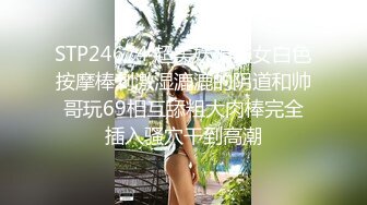 STP24674 超美妩媚美女白色按摩棒刺激湿漉漉的阴道和帅哥玩69相互舔粗大肉棒完全插入骚穴干到高潮