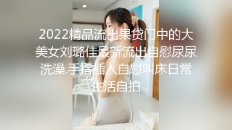 2022精品流出果贷门中的大美女刘璐佳最新流出自慰尿尿洗澡.手指插入自慰叫床日常生活自拍