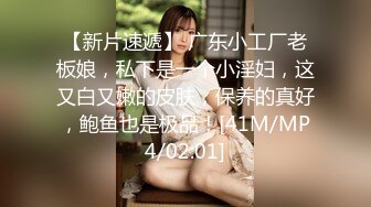 【新片速遞】 广东小工厂老板娘，私下是一个小淫妇，这又白又嫩的皮肤，保养的真好，鲍鱼也是极品！[41M/MP4/02:01]