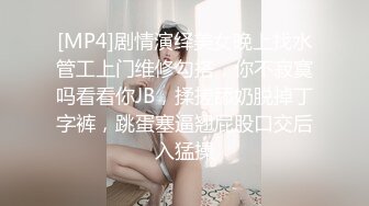 [MP4]剧情演绎美女晚上找水管工上门维修勾搭，你不寂寞吗看看你JB，揉搓舔奶脱掉丁字裤，跳蛋塞逼翘屁股口交后入猛操