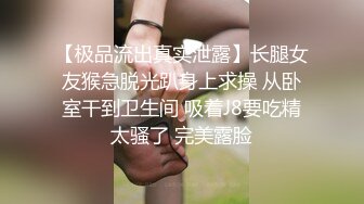 【极品流出真实泄露】长腿女友猴急脱光趴身上求操 从卧室干到卫生间 吸着J8要吃精太骚了 完美露脸