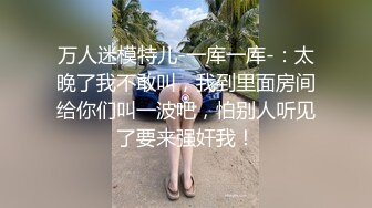 万人迷模特儿-一库一库-：太晚了我不敢叫，我到里面房间给你们叫一波吧，怕别人听见了要来强奸我！