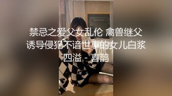 禁忌之爱父女乱伦 禽兽继父诱导侵犯不谙世事的女儿白浆四溢 - 喜鹊