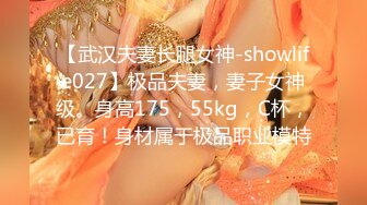 【武汉夫妻长腿女神-showlife027】极品夫妻，妻子女神级。身高175，55kg，C杯，已育！身材属于极品职业模特