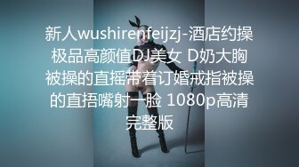 新人wushirenfeijzj-酒店约操极品高颜值DJ美女 D奶大胸被操的直摇带着订婚戒指被操的直捂嘴射一脸 1080p高清完整版